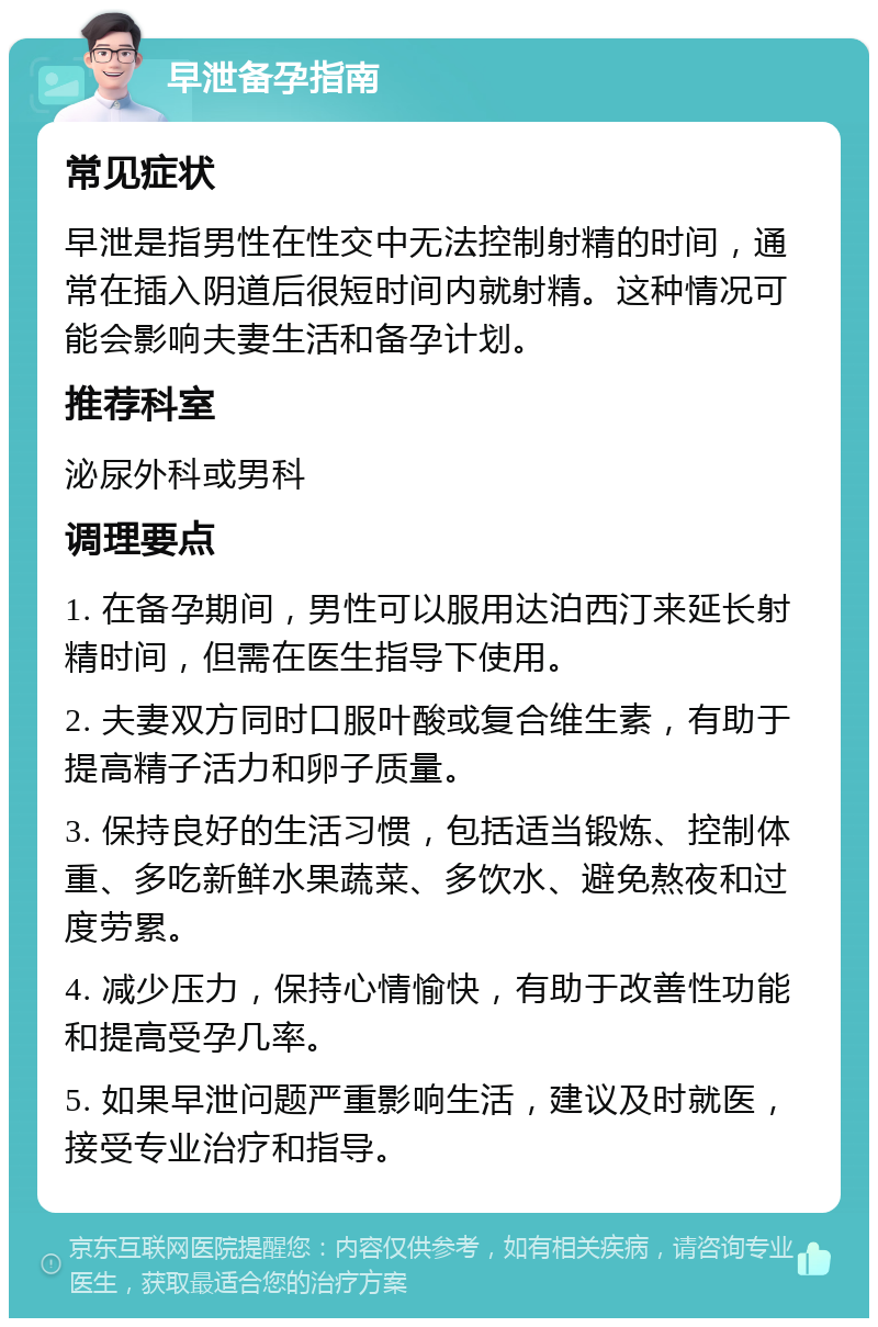 早泄备孕指南 常见症状 早泄是指男性在性交中无法控制射精的时间，通常在插入阴道后很短时间内就射精。这种情况可能会影响夫妻生活和备孕计划。 推荐科室 泌尿外科或男科 调理要点 1. 在备孕期间，男性可以服用达泊西汀来延长射精时间，但需在医生指导下使用。 2. 夫妻双方同时口服叶酸或复合维生素，有助于提高精子活力和卵子质量。 3. 保持良好的生活习惯，包括适当锻炼、控制体重、多吃新鲜水果蔬菜、多饮水、避免熬夜和过度劳累。 4. 减少压力，保持心情愉快，有助于改善性功能和提高受孕几率。 5. 如果早泄问题严重影响生活，建议及时就医，接受专业治疗和指导。