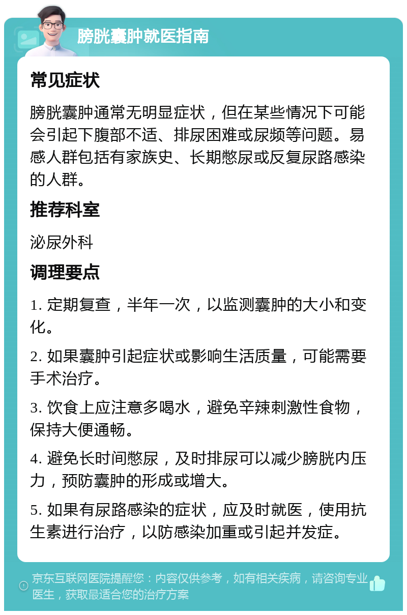 膀胱囊肿就医指南 常见症状 膀胱囊肿通常无明显症状，但在某些情况下可能会引起下腹部不适、排尿困难或尿频等问题。易感人群包括有家族史、长期憋尿或反复尿路感染的人群。 推荐科室 泌尿外科 调理要点 1. 定期复查，半年一次，以监测囊肿的大小和变化。 2. 如果囊肿引起症状或影响生活质量，可能需要手术治疗。 3. 饮食上应注意多喝水，避免辛辣刺激性食物，保持大便通畅。 4. 避免长时间憋尿，及时排尿可以减少膀胱内压力，预防囊肿的形成或增大。 5. 如果有尿路感染的症状，应及时就医，使用抗生素进行治疗，以防感染加重或引起并发症。