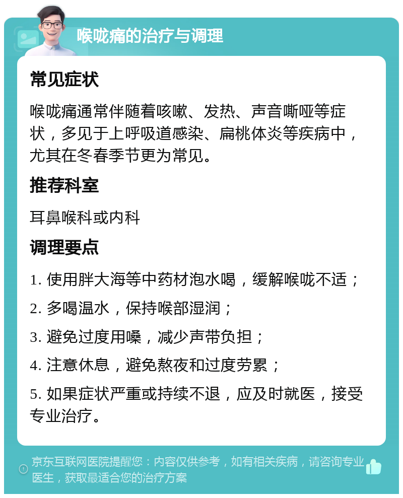 喉咙痛的治疗与调理 常见症状 喉咙痛通常伴随着咳嗽、发热、声音嘶哑等症状，多见于上呼吸道感染、扁桃体炎等疾病中，尤其在冬春季节更为常见。 推荐科室 耳鼻喉科或内科 调理要点 1. 使用胖大海等中药材泡水喝，缓解喉咙不适； 2. 多喝温水，保持喉部湿润； 3. 避免过度用嗓，减少声带负担； 4. 注意休息，避免熬夜和过度劳累； 5. 如果症状严重或持续不退，应及时就医，接受专业治疗。