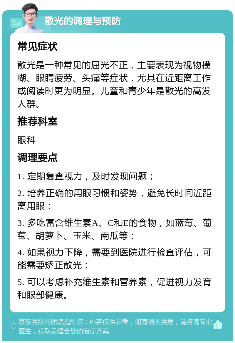 散光的调理与预防 常见症状 散光是一种常见的屈光不正，主要表现为视物模糊、眼睛疲劳、头痛等症状，尤其在近距离工作或阅读时更为明显。儿童和青少年是散光的高发人群。 推荐科室 眼科 调理要点 1. 定期复查视力，及时发现问题； 2. 培养正确的用眼习惯和姿势，避免长时间近距离用眼； 3. 多吃富含维生素A、C和E的食物，如蓝莓、葡萄、胡萝卜、玉米、南瓜等； 4. 如果视力下降，需要到医院进行检查评估，可能需要矫正散光； 5. 可以考虑补充维生素和营养素，促进视力发育和眼部健康。