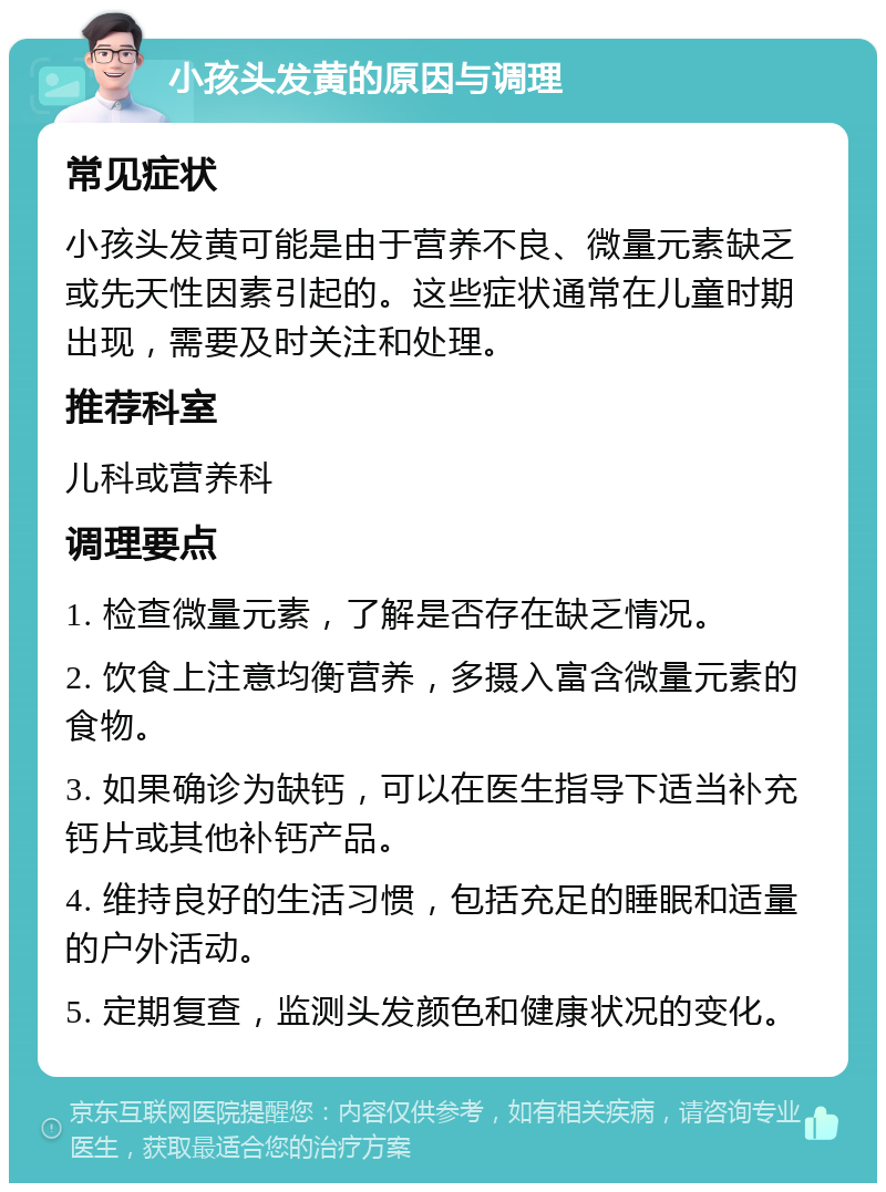 小孩头发黄的原因与调理 常见症状 小孩头发黄可能是由于营养不良、微量元素缺乏或先天性因素引起的。这些症状通常在儿童时期出现，需要及时关注和处理。 推荐科室 儿科或营养科 调理要点 1. 检查微量元素，了解是否存在缺乏情况。 2. 饮食上注意均衡营养，多摄入富含微量元素的食物。 3. 如果确诊为缺钙，可以在医生指导下适当补充钙片或其他补钙产品。 4. 维持良好的生活习惯，包括充足的睡眠和适量的户外活动。 5. 定期复查，监测头发颜色和健康状况的变化。