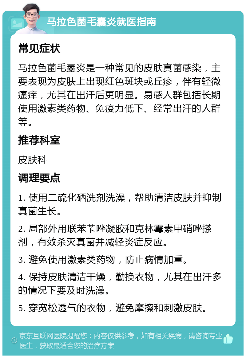 马拉色菌毛囊炎就医指南 常见症状 马拉色菌毛囊炎是一种常见的皮肤真菌感染，主要表现为皮肤上出现红色斑块或丘疹，伴有轻微瘙痒，尤其在出汗后更明显。易感人群包括长期使用激素类药物、免疫力低下、经常出汗的人群等。 推荐科室 皮肤科 调理要点 1. 使用二硫化硒洗剂洗澡，帮助清洁皮肤并抑制真菌生长。 2. 局部外用联苯苄唑凝胶和克林霉素甲硝唑搽剂，有效杀灭真菌并减轻炎症反应。 3. 避免使用激素类药物，防止病情加重。 4. 保持皮肤清洁干燥，勤换衣物，尤其在出汗多的情况下要及时洗澡。 5. 穿宽松透气的衣物，避免摩擦和刺激皮肤。