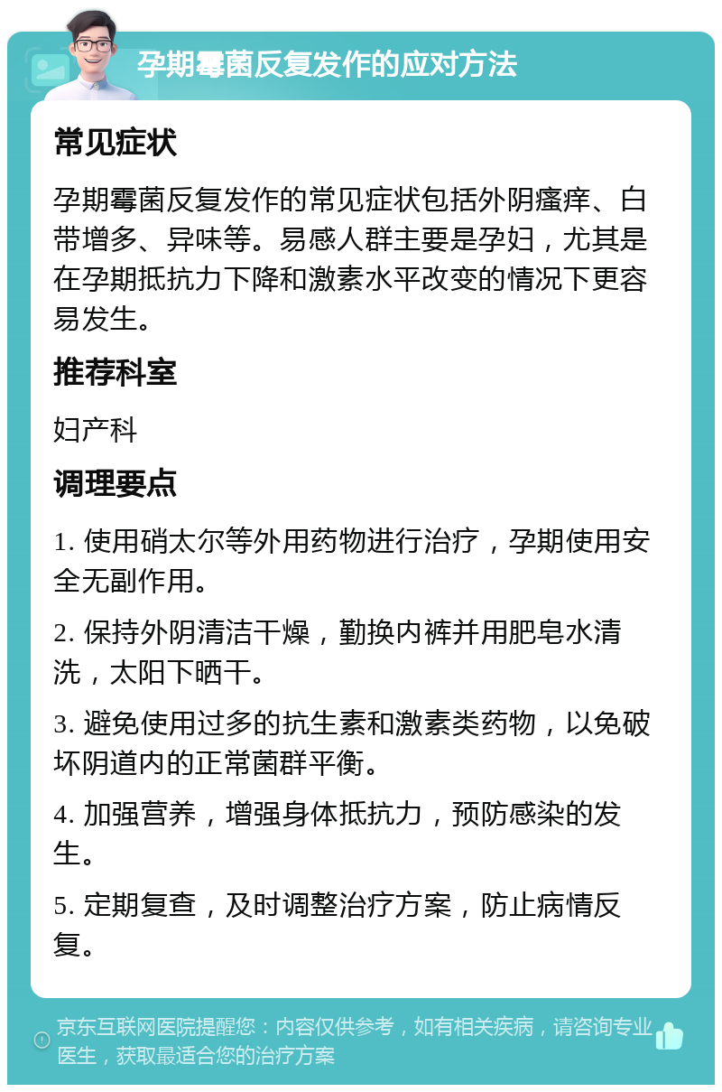 孕期霉菌反复发作的应对方法 常见症状 孕期霉菌反复发作的常见症状包括外阴瘙痒、白带增多、异味等。易感人群主要是孕妇，尤其是在孕期抵抗力下降和激素水平改变的情况下更容易发生。 推荐科室 妇产科 调理要点 1. 使用硝太尔等外用药物进行治疗，孕期使用安全无副作用。 2. 保持外阴清洁干燥，勤换内裤并用肥皂水清洗，太阳下晒干。 3. 避免使用过多的抗生素和激素类药物，以免破坏阴道内的正常菌群平衡。 4. 加强营养，增强身体抵抗力，预防感染的发生。 5. 定期复查，及时调整治疗方案，防止病情反复。