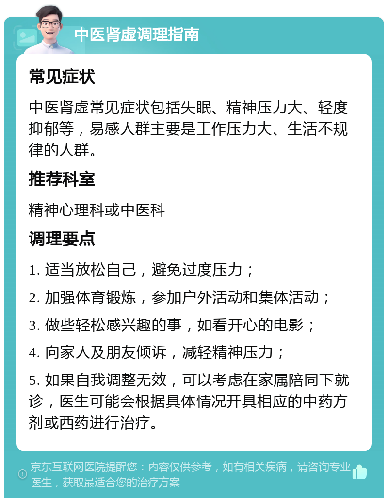 中医肾虚调理指南 常见症状 中医肾虚常见症状包括失眠、精神压力大、轻度抑郁等，易感人群主要是工作压力大、生活不规律的人群。 推荐科室 精神心理科或中医科 调理要点 1. 适当放松自己，避免过度压力； 2. 加强体育锻炼，参加户外活动和集体活动； 3. 做些轻松感兴趣的事，如看开心的电影； 4. 向家人及朋友倾诉，减轻精神压力； 5. 如果自我调整无效，可以考虑在家属陪同下就诊，医生可能会根据具体情况开具相应的中药方剂或西药进行治疗。