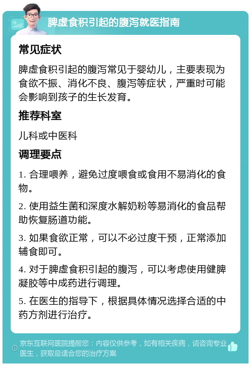 脾虚食积引起的腹泻就医指南 常见症状 脾虚食积引起的腹泻常见于婴幼儿，主要表现为食欲不振、消化不良、腹泻等症状，严重时可能会影响到孩子的生长发育。 推荐科室 儿科或中医科 调理要点 1. 合理喂养，避免过度喂食或食用不易消化的食物。 2. 使用益生菌和深度水解奶粉等易消化的食品帮助恢复肠道功能。 3. 如果食欲正常，可以不必过度干预，正常添加辅食即可。 4. 对于脾虚食积引起的腹泻，可以考虑使用健脾凝胶等中成药进行调理。 5. 在医生的指导下，根据具体情况选择合适的中药方剂进行治疗。