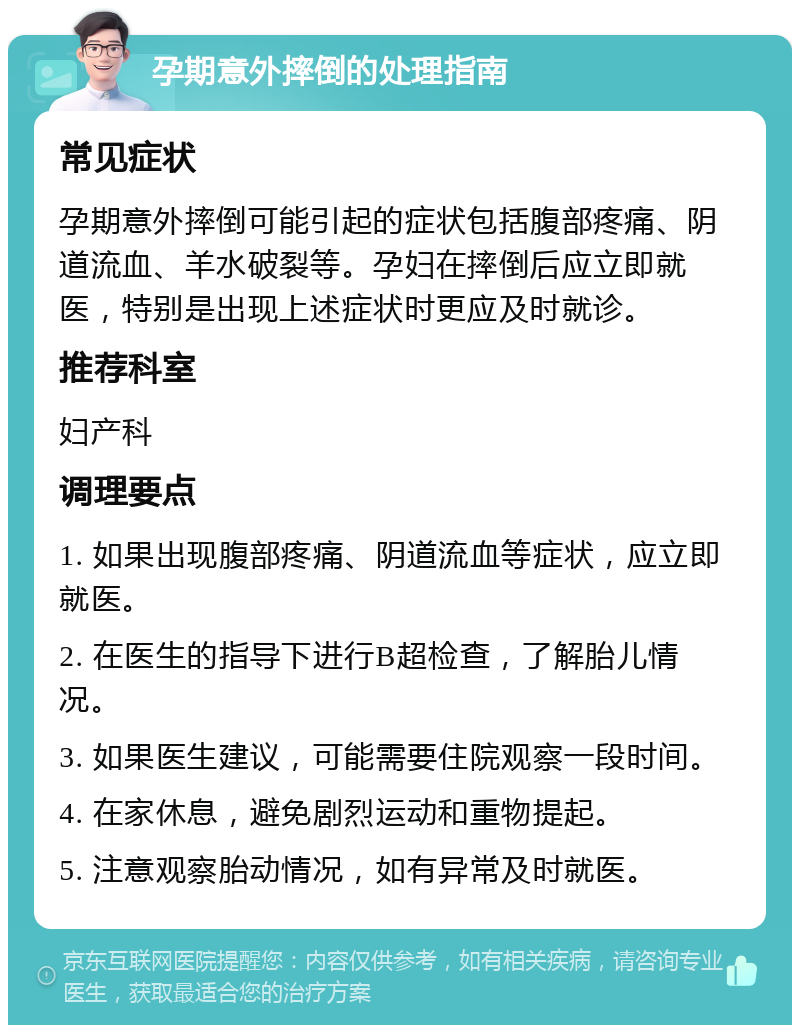 孕期意外摔倒的处理指南 常见症状 孕期意外摔倒可能引起的症状包括腹部疼痛、阴道流血、羊水破裂等。孕妇在摔倒后应立即就医，特别是出现上述症状时更应及时就诊。 推荐科室 妇产科 调理要点 1. 如果出现腹部疼痛、阴道流血等症状，应立即就医。 2. 在医生的指导下进行B超检查，了解胎儿情况。 3. 如果医生建议，可能需要住院观察一段时间。 4. 在家休息，避免剧烈运动和重物提起。 5. 注意观察胎动情况，如有异常及时就医。