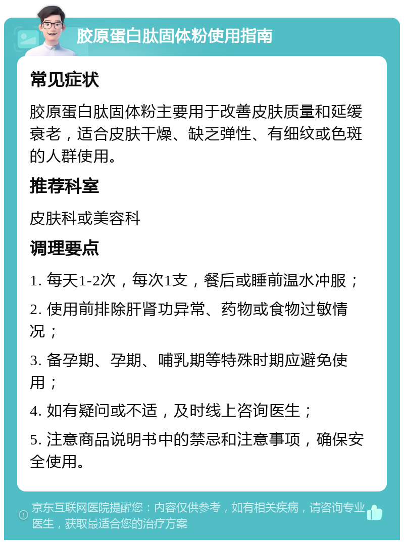 胶原蛋白肽固体粉使用指南 常见症状 胶原蛋白肽固体粉主要用于改善皮肤质量和延缓衰老，适合皮肤干燥、缺乏弹性、有细纹或色斑的人群使用。 推荐科室 皮肤科或美容科 调理要点 1. 每天1-2次，每次1支，餐后或睡前温水冲服； 2. 使用前排除肝肾功异常、药物或食物过敏情况； 3. 备孕期、孕期、哺乳期等特殊时期应避免使用； 4. 如有疑问或不适，及时线上咨询医生； 5. 注意商品说明书中的禁忌和注意事项，确保安全使用。