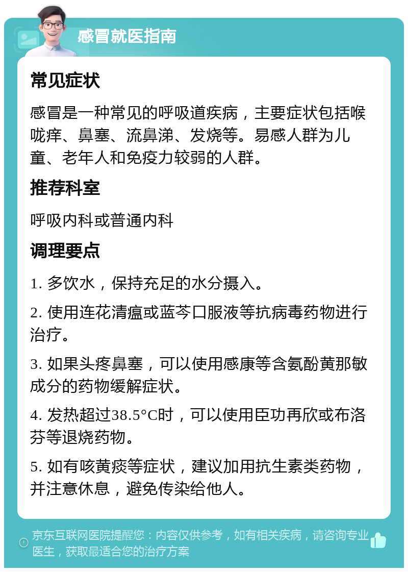 感冒就医指南 常见症状 感冒是一种常见的呼吸道疾病，主要症状包括喉咙痒、鼻塞、流鼻涕、发烧等。易感人群为儿童、老年人和免疫力较弱的人群。 推荐科室 呼吸内科或普通内科 调理要点 1. 多饮水，保持充足的水分摄入。 2. 使用连花清瘟或蓝芩口服液等抗病毒药物进行治疗。 3. 如果头疼鼻塞，可以使用感康等含氨酚黄那敏成分的药物缓解症状。 4. 发热超过38.5°C时，可以使用臣功再欣或布洛芬等退烧药物。 5. 如有咳黄痰等症状，建议加用抗生素类药物，并注意休息，避免传染给他人。