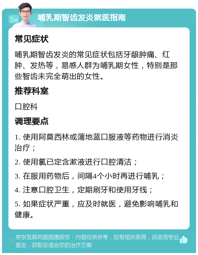 哺乳期智齿发炎就医指南 常见症状 哺乳期智齿发炎的常见症状包括牙龈肿痛、红肿、发热等，易感人群为哺乳期女性，特别是那些智齿未完全萌出的女性。 推荐科室 口腔科 调理要点 1. 使用阿莫西林或蒲地蓝口服液等药物进行消炎治疗； 2. 使用氯已定含漱液进行口腔清洁； 3. 在服用药物后，间隔4个小时再进行哺乳； 4. 注意口腔卫生，定期刷牙和使用牙线； 5. 如果症状严重，应及时就医，避免影响哺乳和健康。