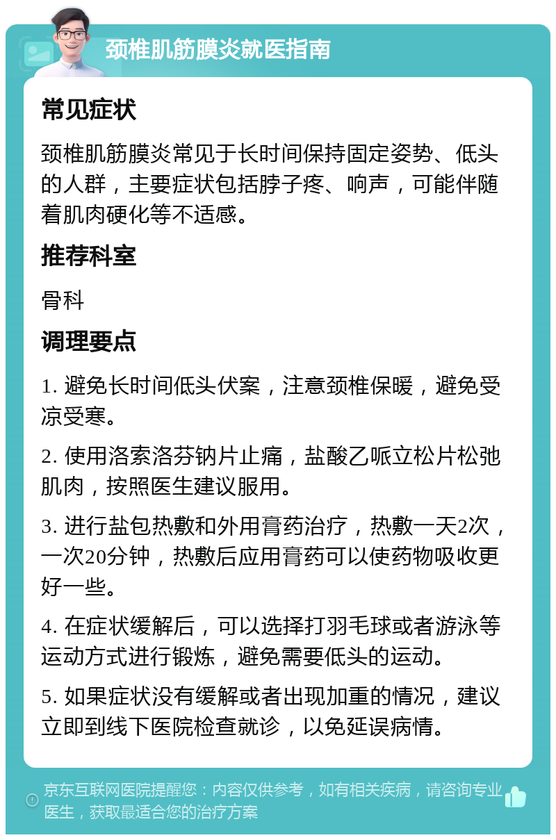 颈椎肌筋膜炎就医指南 常见症状 颈椎肌筋膜炎常见于长时间保持固定姿势、低头的人群，主要症状包括脖子疼、响声，可能伴随着肌肉硬化等不适感。 推荐科室 骨科 调理要点 1. 避免长时间低头伏案，注意颈椎保暖，避免受凉受寒。 2. 使用洛索洛芬钠片止痛，盐酸乙哌立松片松弛肌肉，按照医生建议服用。 3. 进行盐包热敷和外用膏药治疗，热敷一天2次，一次20分钟，热敷后应用膏药可以使药物吸收更好一些。 4. 在症状缓解后，可以选择打羽毛球或者游泳等运动方式进行锻炼，避免需要低头的运动。 5. 如果症状没有缓解或者出现加重的情况，建议立即到线下医院检查就诊，以免延误病情。