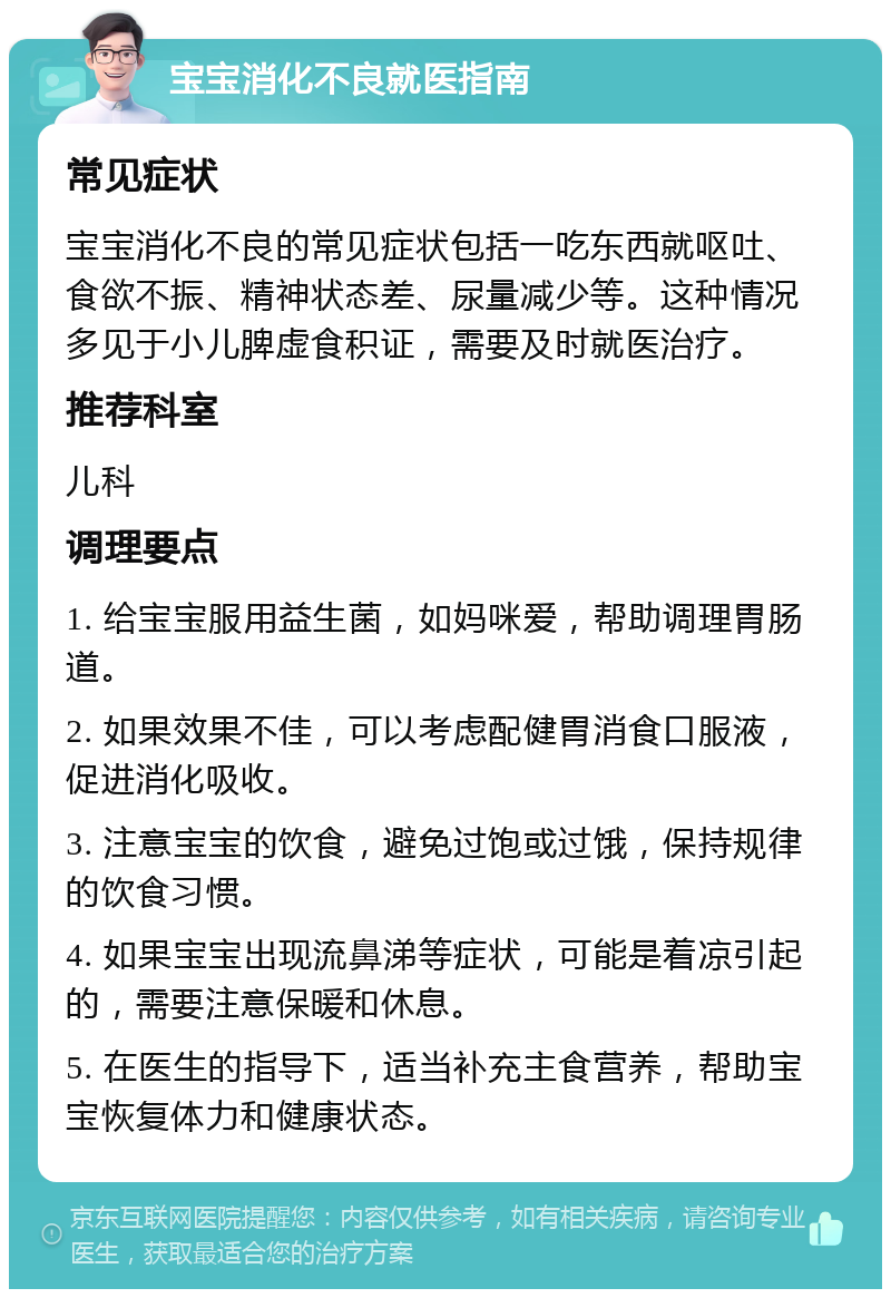 宝宝消化不良就医指南 常见症状 宝宝消化不良的常见症状包括一吃东西就呕吐、食欲不振、精神状态差、尿量减少等。这种情况多见于小儿脾虚食积证，需要及时就医治疗。 推荐科室 儿科 调理要点 1. 给宝宝服用益生菌，如妈咪爱，帮助调理胃肠道。 2. 如果效果不佳，可以考虑配健胃消食口服液，促进消化吸收。 3. 注意宝宝的饮食，避免过饱或过饿，保持规律的饮食习惯。 4. 如果宝宝出现流鼻涕等症状，可能是着凉引起的，需要注意保暖和休息。 5. 在医生的指导下，适当补充主食营养，帮助宝宝恢复体力和健康状态。