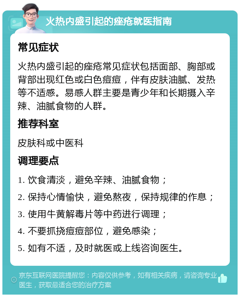 火热内盛引起的痤疮就医指南 常见症状 火热内盛引起的痤疮常见症状包括面部、胸部或背部出现红色或白色痘痘，伴有皮肤油腻、发热等不适感。易感人群主要是青少年和长期摄入辛辣、油腻食物的人群。 推荐科室 皮肤科或中医科 调理要点 1. 饮食清淡，避免辛辣、油腻食物； 2. 保持心情愉快，避免熬夜，保持规律的作息； 3. 使用牛黄解毒片等中药进行调理； 4. 不要抓挠痘痘部位，避免感染； 5. 如有不适，及时就医或上线咨询医生。