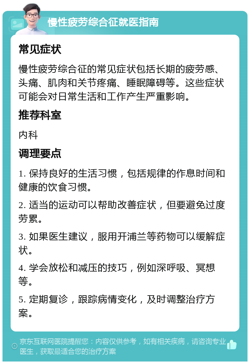 慢性疲劳综合征就医指南 常见症状 慢性疲劳综合征的常见症状包括长期的疲劳感、头痛、肌肉和关节疼痛、睡眠障碍等。这些症状可能会对日常生活和工作产生严重影响。 推荐科室 内科 调理要点 1. 保持良好的生活习惯，包括规律的作息时间和健康的饮食习惯。 2. 适当的运动可以帮助改善症状，但要避免过度劳累。 3. 如果医生建议，服用开浦兰等药物可以缓解症状。 4. 学会放松和减压的技巧，例如深呼吸、冥想等。 5. 定期复诊，跟踪病情变化，及时调整治疗方案。