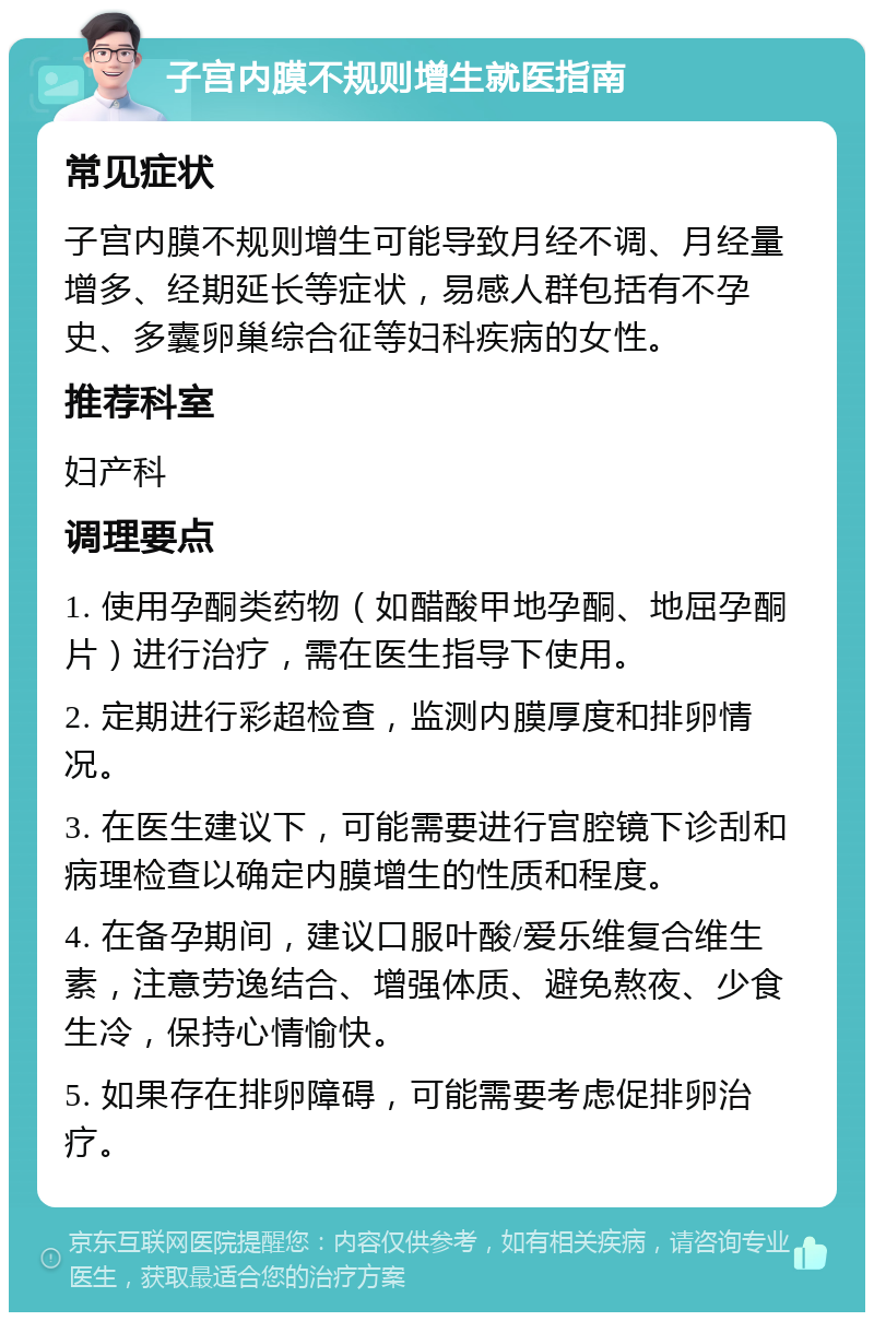 子宫内膜不规则增生就医指南 常见症状 子宫内膜不规则增生可能导致月经不调、月经量增多、经期延长等症状，易感人群包括有不孕史、多囊卵巢综合征等妇科疾病的女性。 推荐科室 妇产科 调理要点 1. 使用孕酮类药物（如醋酸甲地孕酮、地屈孕酮片）进行治疗，需在医生指导下使用。 2. 定期进行彩超检查，监测内膜厚度和排卵情况。 3. 在医生建议下，可能需要进行宫腔镜下诊刮和病理检查以确定内膜增生的性质和程度。 4. 在备孕期间，建议口服叶酸/爱乐维复合维生素，注意劳逸结合、增强体质、避免熬夜、少食生冷，保持心情愉快。 5. 如果存在排卵障碍，可能需要考虑促排卵治疗。