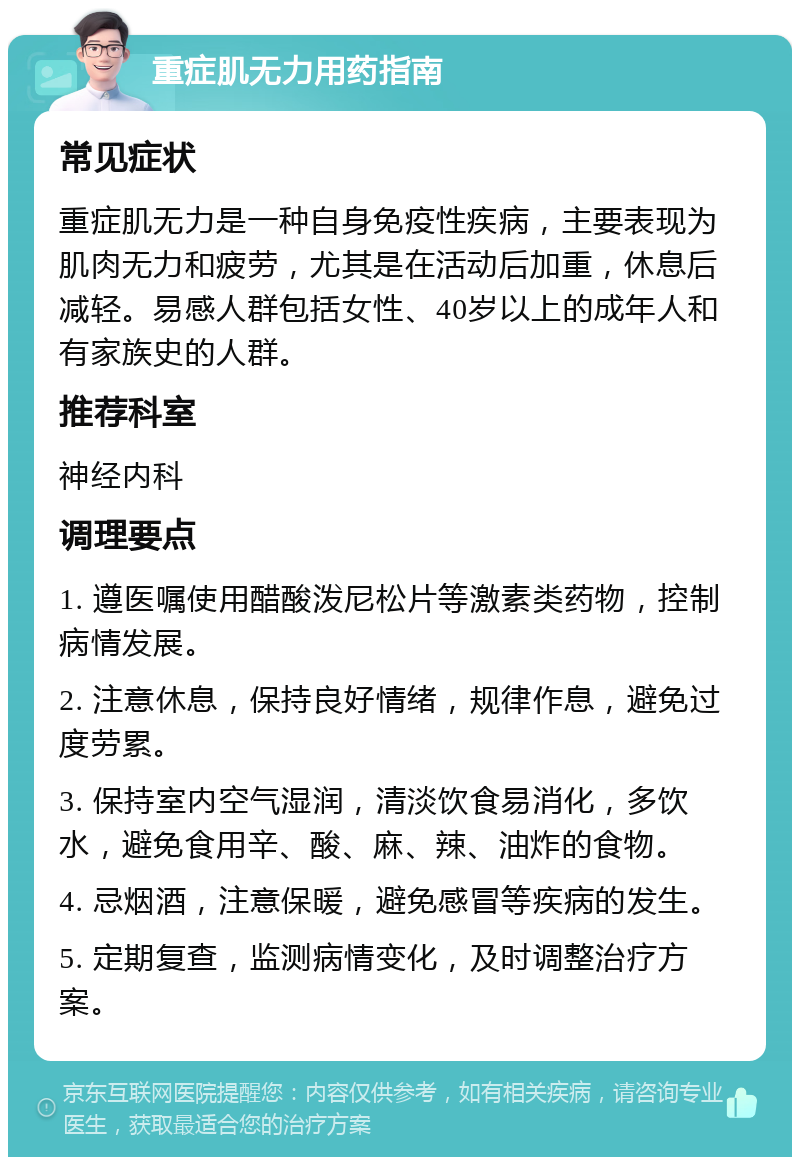 重症肌无力用药指南 常见症状 重症肌无力是一种自身免疫性疾病，主要表现为肌肉无力和疲劳，尤其是在活动后加重，休息后减轻。易感人群包括女性、40岁以上的成年人和有家族史的人群。 推荐科室 神经内科 调理要点 1. 遵医嘱使用醋酸泼尼松片等激素类药物，控制病情发展。 2. 注意休息，保持良好情绪，规律作息，避免过度劳累。 3. 保持室内空气湿润，清淡饮食易消化，多饮水，避免食用辛、酸、麻、辣、油炸的食物。 4. 忌烟酒，注意保暖，避免感冒等疾病的发生。 5. 定期复查，监测病情变化，及时调整治疗方案。