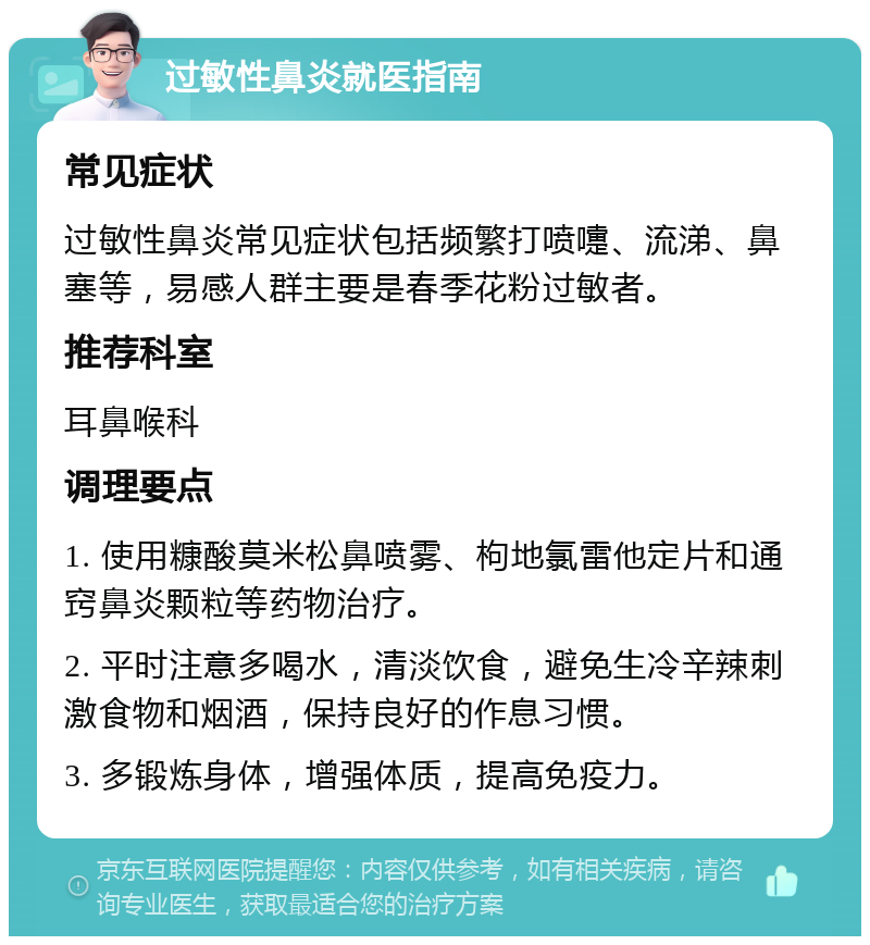 过敏性鼻炎就医指南 常见症状 过敏性鼻炎常见症状包括频繁打喷嚏、流涕、鼻塞等，易感人群主要是春季花粉过敏者。 推荐科室 耳鼻喉科 调理要点 1. 使用糠酸莫米松鼻喷雾、枸地氯雷他定片和通窍鼻炎颗粒等药物治疗。 2. 平时注意多喝水，清淡饮食，避免生冷辛辣刺激食物和烟酒，保持良好的作息习惯。 3. 多锻炼身体，增强体质，提高免疫力。