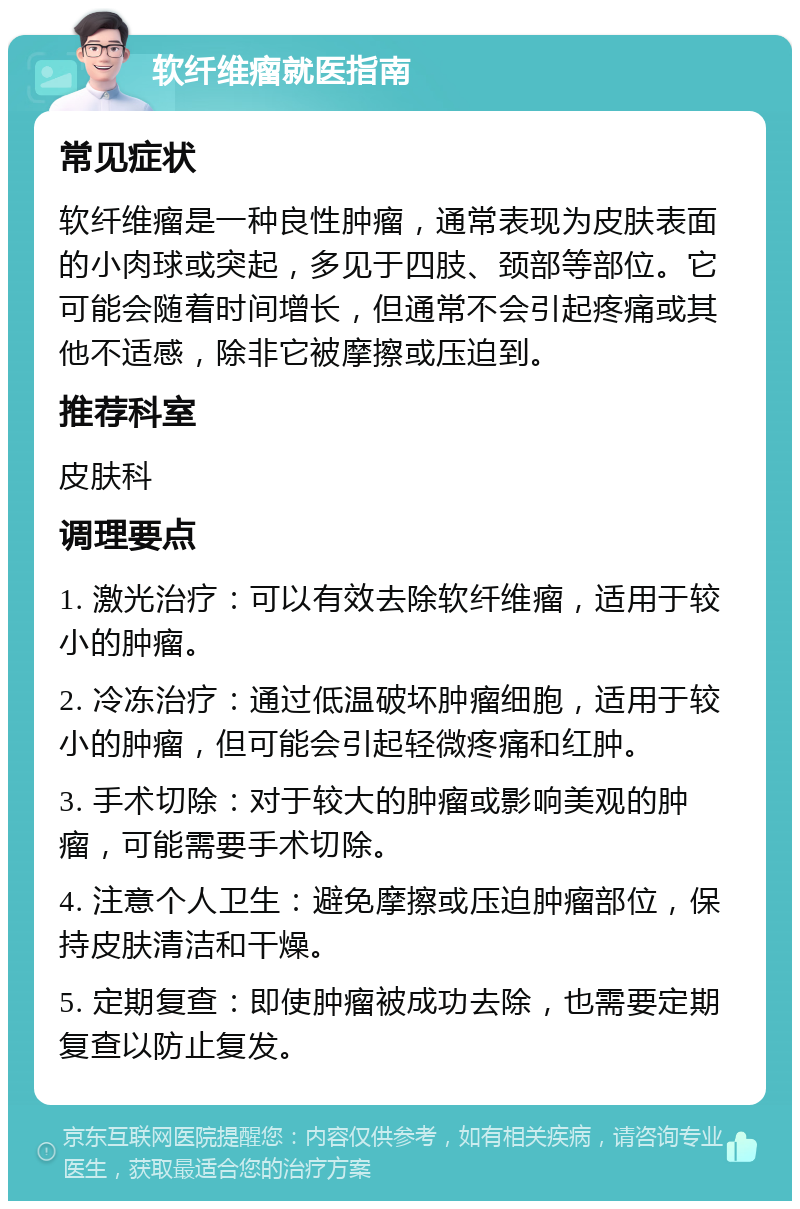 软纤维瘤就医指南 常见症状 软纤维瘤是一种良性肿瘤，通常表现为皮肤表面的小肉球或突起，多见于四肢、颈部等部位。它可能会随着时间增长，但通常不会引起疼痛或其他不适感，除非它被摩擦或压迫到。 推荐科室 皮肤科 调理要点 1. 激光治疗：可以有效去除软纤维瘤，适用于较小的肿瘤。 2. 冷冻治疗：通过低温破坏肿瘤细胞，适用于较小的肿瘤，但可能会引起轻微疼痛和红肿。 3. 手术切除：对于较大的肿瘤或影响美观的肿瘤，可能需要手术切除。 4. 注意个人卫生：避免摩擦或压迫肿瘤部位，保持皮肤清洁和干燥。 5. 定期复查：即使肿瘤被成功去除，也需要定期复查以防止复发。