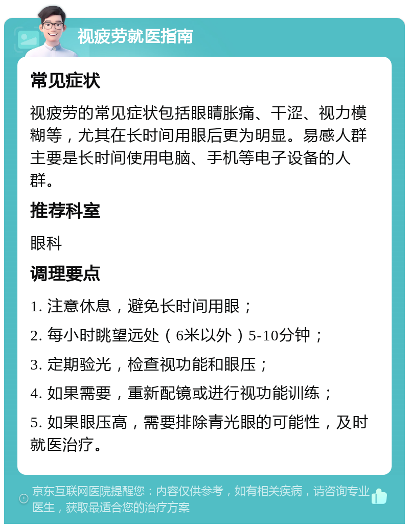 视疲劳就医指南 常见症状 视疲劳的常见症状包括眼睛胀痛、干涩、视力模糊等，尤其在长时间用眼后更为明显。易感人群主要是长时间使用电脑、手机等电子设备的人群。 推荐科室 眼科 调理要点 1. 注意休息，避免长时间用眼； 2. 每小时眺望远处（6米以外）5-10分钟； 3. 定期验光，检查视功能和眼压； 4. 如果需要，重新配镜或进行视功能训练； 5. 如果眼压高，需要排除青光眼的可能性，及时就医治疗。