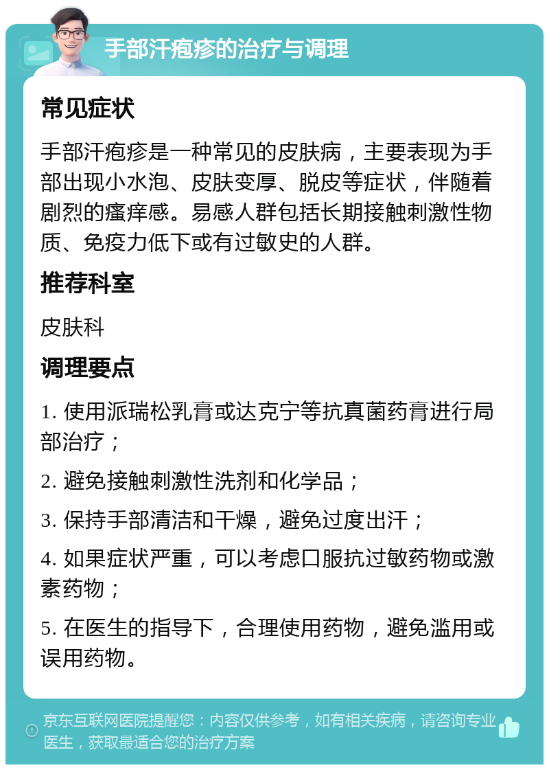 手部汗疱疹的治疗与调理 常见症状 手部汗疱疹是一种常见的皮肤病，主要表现为手部出现小水泡、皮肤变厚、脱皮等症状，伴随着剧烈的瘙痒感。易感人群包括长期接触刺激性物质、免疫力低下或有过敏史的人群。 推荐科室 皮肤科 调理要点 1. 使用派瑞松乳膏或达克宁等抗真菌药膏进行局部治疗； 2. 避免接触刺激性洗剂和化学品； 3. 保持手部清洁和干燥，避免过度出汗； 4. 如果症状严重，可以考虑口服抗过敏药物或激素药物； 5. 在医生的指导下，合理使用药物，避免滥用或误用药物。