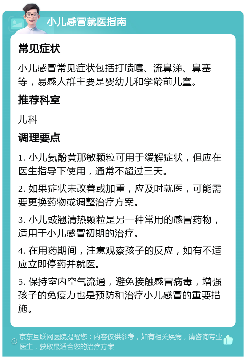 小儿感冒就医指南 常见症状 小儿感冒常见症状包括打喷嚏、流鼻涕、鼻塞等，易感人群主要是婴幼儿和学龄前儿童。 推荐科室 儿科 调理要点 1. 小儿氨酚黄那敏颗粒可用于缓解症状，但应在医生指导下使用，通常不超过三天。 2. 如果症状未改善或加重，应及时就医，可能需要更换药物或调整治疗方案。 3. 小儿豉翘清热颗粒是另一种常用的感冒药物，适用于小儿感冒初期的治疗。 4. 在用药期间，注意观察孩子的反应，如有不适应立即停药并就医。 5. 保持室内空气流通，避免接触感冒病毒，增强孩子的免疫力也是预防和治疗小儿感冒的重要措施。