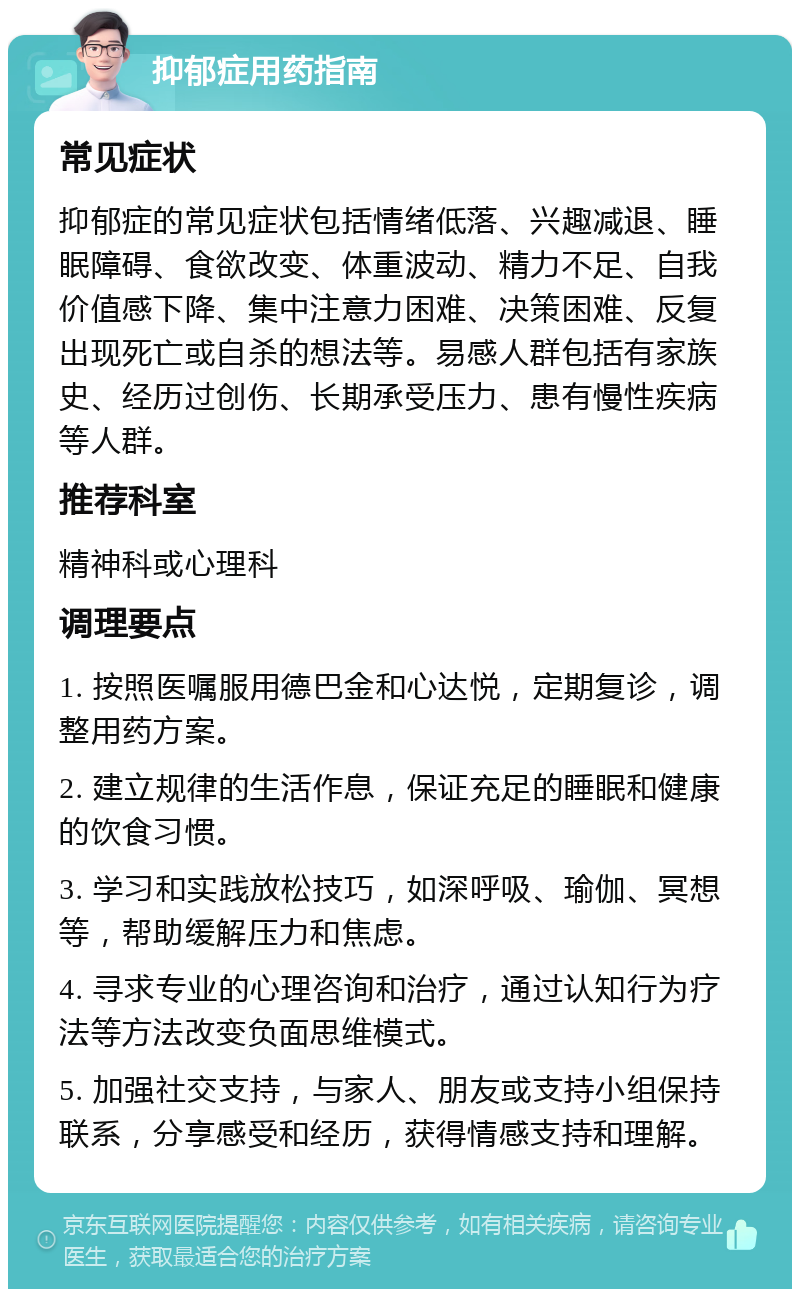 抑郁症用药指南 常见症状 抑郁症的常见症状包括情绪低落、兴趣减退、睡眠障碍、食欲改变、体重波动、精力不足、自我价值感下降、集中注意力困难、决策困难、反复出现死亡或自杀的想法等。易感人群包括有家族史、经历过创伤、长期承受压力、患有慢性疾病等人群。 推荐科室 精神科或心理科 调理要点 1. 按照医嘱服用德巴金和心达悦，定期复诊，调整用药方案。 2. 建立规律的生活作息，保证充足的睡眠和健康的饮食习惯。 3. 学习和实践放松技巧，如深呼吸、瑜伽、冥想等，帮助缓解压力和焦虑。 4. 寻求专业的心理咨询和治疗，通过认知行为疗法等方法改变负面思维模式。 5. 加强社交支持，与家人、朋友或支持小组保持联系，分享感受和经历，获得情感支持和理解。