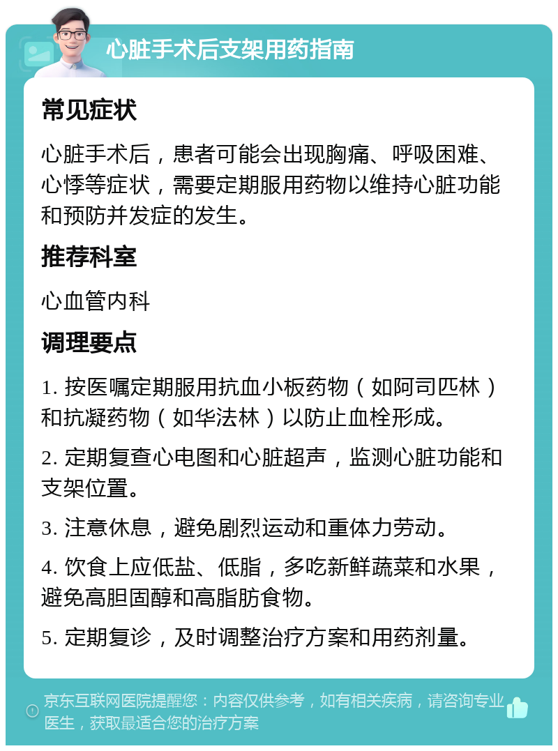 心脏手术后支架用药指南 常见症状 心脏手术后，患者可能会出现胸痛、呼吸困难、心悸等症状，需要定期服用药物以维持心脏功能和预防并发症的发生。 推荐科室 心血管内科 调理要点 1. 按医嘱定期服用抗血小板药物（如阿司匹林）和抗凝药物（如华法林）以防止血栓形成。 2. 定期复查心电图和心脏超声，监测心脏功能和支架位置。 3. 注意休息，避免剧烈运动和重体力劳动。 4. 饮食上应低盐、低脂，多吃新鲜蔬菜和水果，避免高胆固醇和高脂肪食物。 5. 定期复诊，及时调整治疗方案和用药剂量。