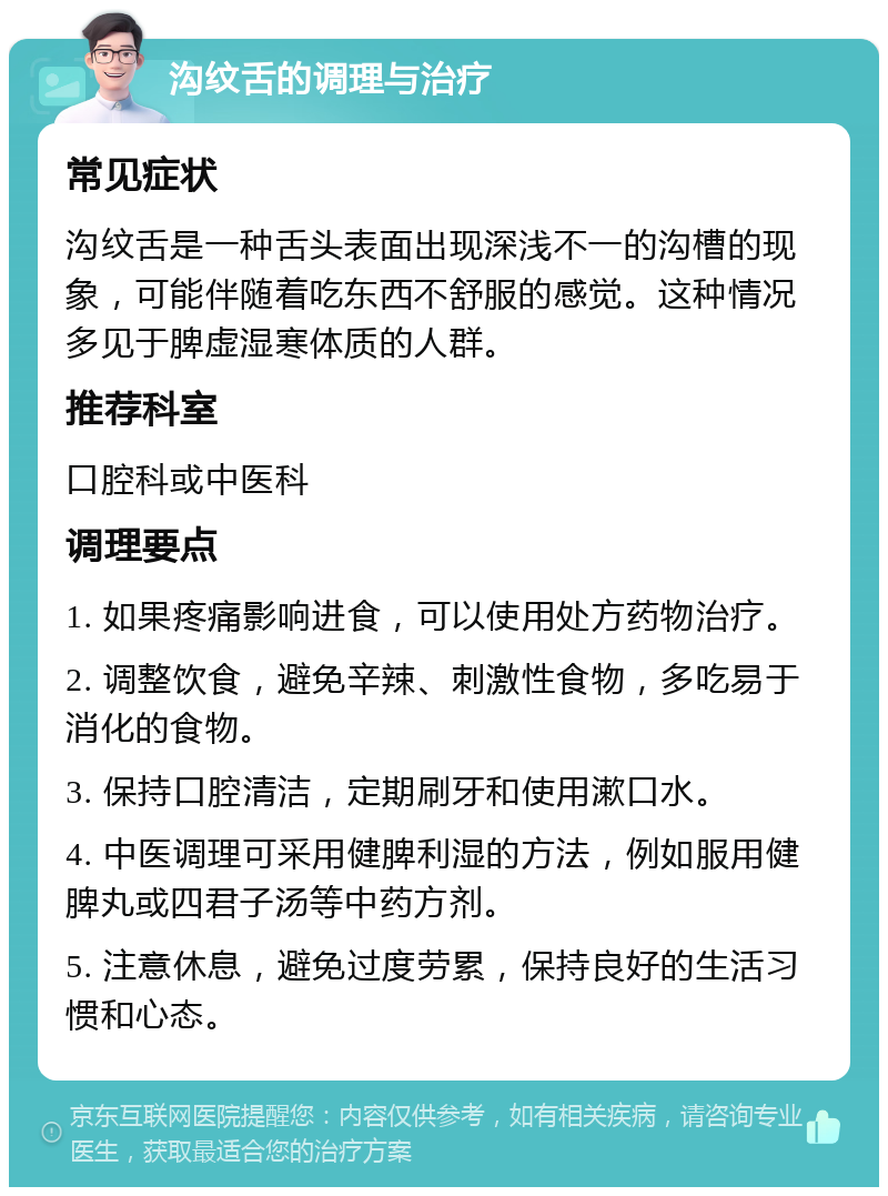 沟纹舌的调理与治疗 常见症状 沟纹舌是一种舌头表面出现深浅不一的沟槽的现象，可能伴随着吃东西不舒服的感觉。这种情况多见于脾虚湿寒体质的人群。 推荐科室 口腔科或中医科 调理要点 1. 如果疼痛影响进食，可以使用处方药物治疗。 2. 调整饮食，避免辛辣、刺激性食物，多吃易于消化的食物。 3. 保持口腔清洁，定期刷牙和使用漱口水。 4. 中医调理可采用健脾利湿的方法，例如服用健脾丸或四君子汤等中药方剂。 5. 注意休息，避免过度劳累，保持良好的生活习惯和心态。