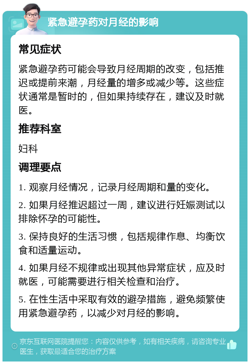 紧急避孕药对月经的影响 常见症状 紧急避孕药可能会导致月经周期的改变，包括推迟或提前来潮，月经量的增多或减少等。这些症状通常是暂时的，但如果持续存在，建议及时就医。 推荐科室 妇科 调理要点 1. 观察月经情况，记录月经周期和量的变化。 2. 如果月经推迟超过一周，建议进行妊娠测试以排除怀孕的可能性。 3. 保持良好的生活习惯，包括规律作息、均衡饮食和适量运动。 4. 如果月经不规律或出现其他异常症状，应及时就医，可能需要进行相关检查和治疗。 5. 在性生活中采取有效的避孕措施，避免频繁使用紧急避孕药，以减少对月经的影响。