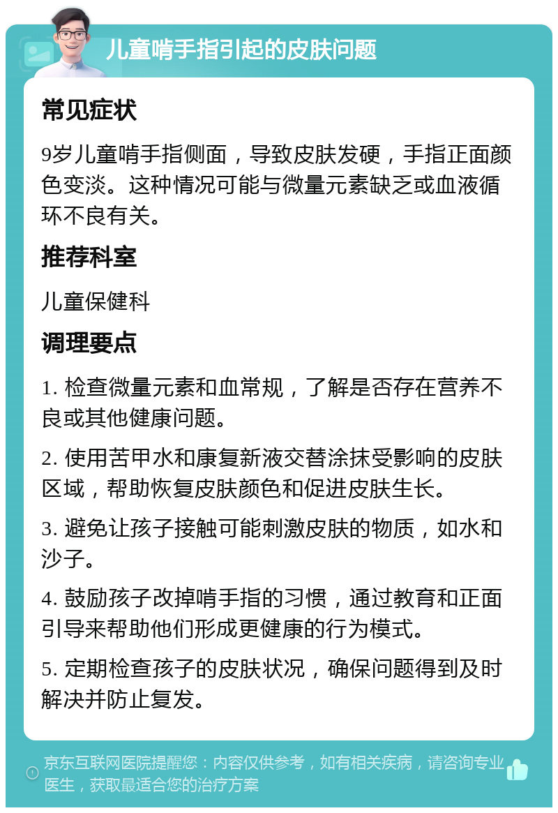 儿童啃手指引起的皮肤问题 常见症状 9岁儿童啃手指侧面，导致皮肤发硬，手指正面颜色变淡。这种情况可能与微量元素缺乏或血液循环不良有关。 推荐科室 儿童保健科 调理要点 1. 检查微量元素和血常规，了解是否存在营养不良或其他健康问题。 2. 使用苦甲水和康复新液交替涂抹受影响的皮肤区域，帮助恢复皮肤颜色和促进皮肤生长。 3. 避免让孩子接触可能刺激皮肤的物质，如水和沙子。 4. 鼓励孩子改掉啃手指的习惯，通过教育和正面引导来帮助他们形成更健康的行为模式。 5. 定期检查孩子的皮肤状况，确保问题得到及时解决并防止复发。