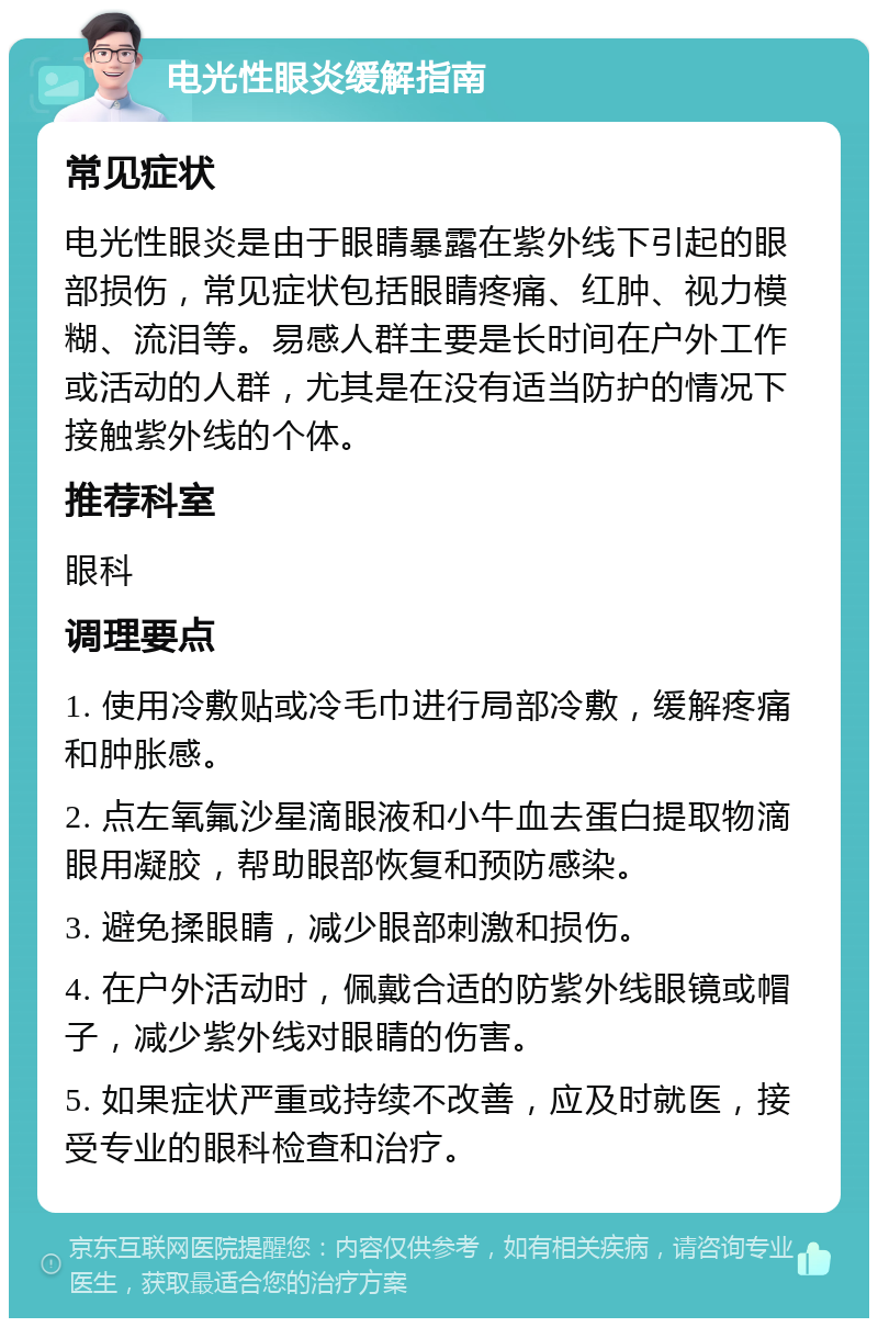 电光性眼炎缓解指南 常见症状 电光性眼炎是由于眼睛暴露在紫外线下引起的眼部损伤，常见症状包括眼睛疼痛、红肿、视力模糊、流泪等。易感人群主要是长时间在户外工作或活动的人群，尤其是在没有适当防护的情况下接触紫外线的个体。 推荐科室 眼科 调理要点 1. 使用冷敷贴或冷毛巾进行局部冷敷，缓解疼痛和肿胀感。 2. 点左氧氟沙星滴眼液和小牛血去蛋白提取物滴眼用凝胶，帮助眼部恢复和预防感染。 3. 避免揉眼睛，减少眼部刺激和损伤。 4. 在户外活动时，佩戴合适的防紫外线眼镜或帽子，减少紫外线对眼睛的伤害。 5. 如果症状严重或持续不改善，应及时就医，接受专业的眼科检查和治疗。