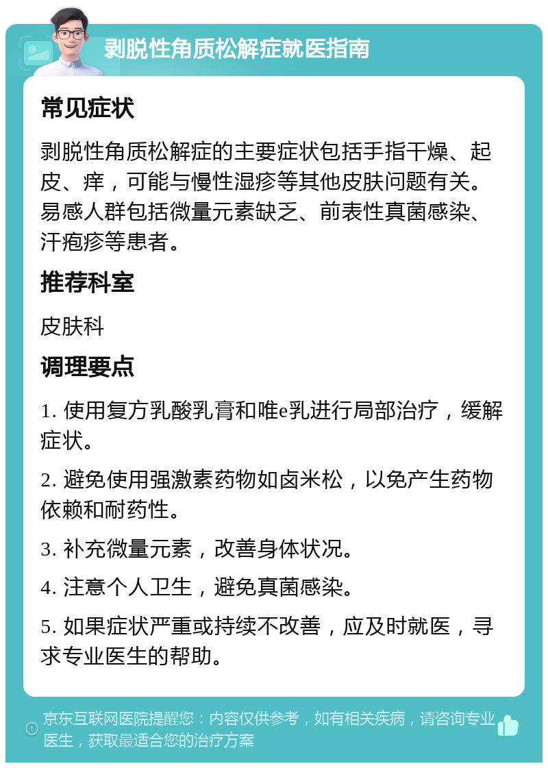 剥脱性角质松解症就医指南 常见症状 剥脱性角质松解症的主要症状包括手指干燥、起皮、痒，可能与慢性湿疹等其他皮肤问题有关。易感人群包括微量元素缺乏、前表性真菌感染、汗疱疹等患者。 推荐科室 皮肤科 调理要点 1. 使用复方乳酸乳膏和唯e乳进行局部治疗，缓解症状。 2. 避免使用强激素药物如卤米松，以免产生药物依赖和耐药性。 3. 补充微量元素，改善身体状况。 4. 注意个人卫生，避免真菌感染。 5. 如果症状严重或持续不改善，应及时就医，寻求专业医生的帮助。