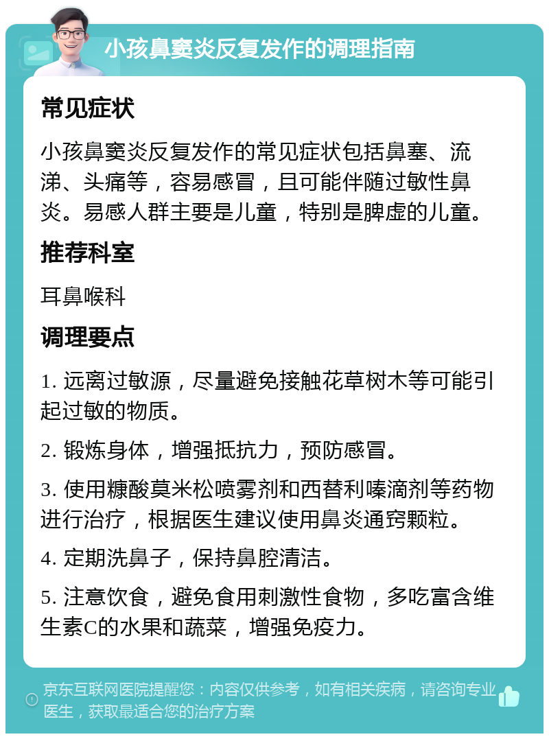 小孩鼻窦炎反复发作的调理指南 常见症状 小孩鼻窦炎反复发作的常见症状包括鼻塞、流涕、头痛等，容易感冒，且可能伴随过敏性鼻炎。易感人群主要是儿童，特别是脾虚的儿童。 推荐科室 耳鼻喉科 调理要点 1. 远离过敏源，尽量避免接触花草树木等可能引起过敏的物质。 2. 锻炼身体，增强抵抗力，预防感冒。 3. 使用糠酸莫米松喷雾剂和西替利嗪滴剂等药物进行治疗，根据医生建议使用鼻炎通窍颗粒。 4. 定期洗鼻子，保持鼻腔清洁。 5. 注意饮食，避免食用刺激性食物，多吃富含维生素C的水果和蔬菜，增强免疫力。