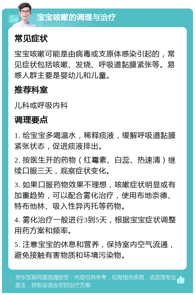 宝宝咳嗽的调理与治疗 常见症状 宝宝咳嗽可能是由病毒或支原体感染引起的，常见症状包括咳嗽、发烧、呼吸道黏膜紧张等。易感人群主要是婴幼儿和儿童。 推荐科室 儿科或呼吸内科 调理要点 1. 给宝宝多喝温水，稀释痰液，缓解呼吸道黏膜紧张状态，促进痰液排出。 2. 按医生开的药物（红霉素、白蕊、热速清）继续口服三天，观察症状变化。 3. 如果口服药物效果不理想，咳嗽症状明显或有加重趋势，可以配合雾化治疗，使用布地奈德、特布他林、吸入性异丙托等药物。 4. 雾化治疗一般进行3到5天，根据宝宝症状调整用药方案和频率。 5. 注意宝宝的休息和营养，保持室内空气流通，避免接触有害物质和环境污染物。