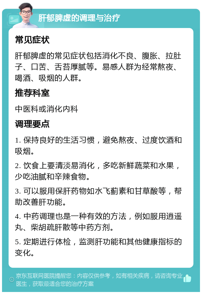 肝郁脾虚的调理与治疗 常见症状 肝郁脾虚的常见症状包括消化不良、腹胀、拉肚子、口苦、舌苔厚腻等。易感人群为经常熬夜、喝酒、吸烟的人群。 推荐科室 中医科或消化内科 调理要点 1. 保持良好的生活习惯，避免熬夜、过度饮酒和吸烟。 2. 饮食上要清淡易消化，多吃新鲜蔬菜和水果，少吃油腻和辛辣食物。 3. 可以服用保肝药物如水飞蓟素和甘草酸等，帮助改善肝功能。 4. 中药调理也是一种有效的方法，例如服用逍遥丸、柴胡疏肝散等中药方剂。 5. 定期进行体检，监测肝功能和其他健康指标的变化。