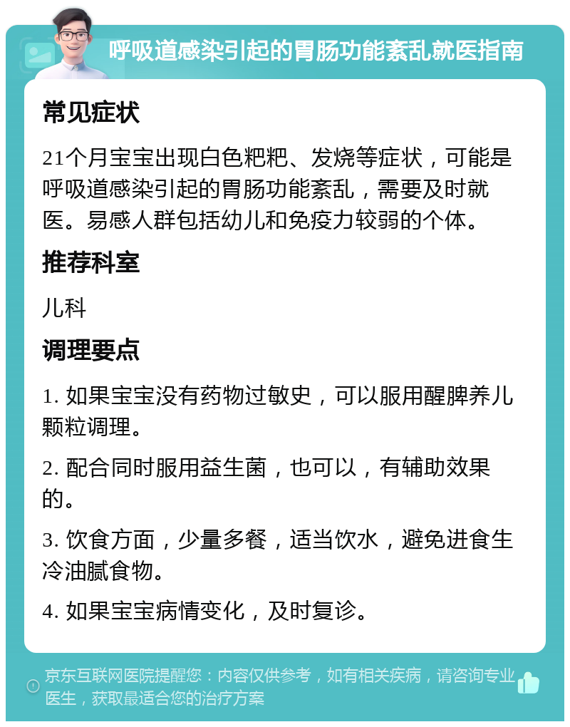 呼吸道感染引起的胃肠功能紊乱就医指南 常见症状 21个月宝宝出现白色粑粑、发烧等症状，可能是呼吸道感染引起的胃肠功能紊乱，需要及时就医。易感人群包括幼儿和免疫力较弱的个体。 推荐科室 儿科 调理要点 1. 如果宝宝没有药物过敏史，可以服用醒脾养儿颗粒调理。 2. 配合同时服用益生菌，也可以，有辅助效果的。 3. 饮食方面，少量多餐，适当饮水，避免进食生冷油腻食物。 4. 如果宝宝病情变化，及时复诊。