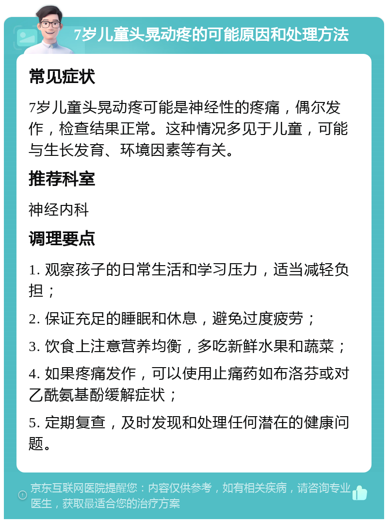 7岁儿童头晃动疼的可能原因和处理方法 常见症状 7岁儿童头晃动疼可能是神经性的疼痛，偶尔发作，检查结果正常。这种情况多见于儿童，可能与生长发育、环境因素等有关。 推荐科室 神经内科 调理要点 1. 观察孩子的日常生活和学习压力，适当减轻负担； 2. 保证充足的睡眠和休息，避免过度疲劳； 3. 饮食上注意营养均衡，多吃新鲜水果和蔬菜； 4. 如果疼痛发作，可以使用止痛药如布洛芬或对乙酰氨基酚缓解症状； 5. 定期复查，及时发现和处理任何潜在的健康问题。