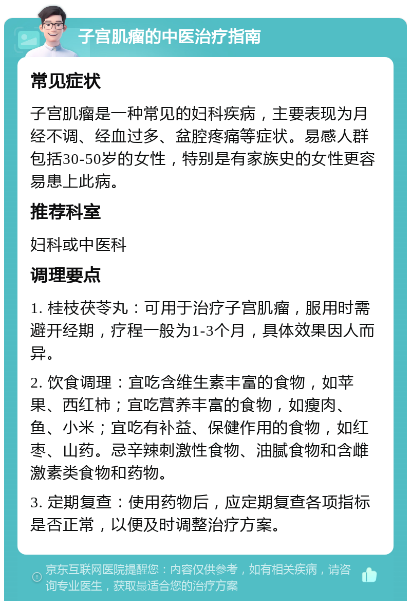 子宫肌瘤的中医治疗指南 常见症状 子宫肌瘤是一种常见的妇科疾病，主要表现为月经不调、经血过多、盆腔疼痛等症状。易感人群包括30-50岁的女性，特别是有家族史的女性更容易患上此病。 推荐科室 妇科或中医科 调理要点 1. 桂枝茯苓丸：可用于治疗子宫肌瘤，服用时需避开经期，疗程一般为1-3个月，具体效果因人而异。 2. 饮食调理：宜吃含维生素丰富的食物，如苹果、西红柿；宜吃营养丰富的食物，如瘦肉、鱼、小米；宜吃有补益、保健作用的食物，如红枣、山药。忌辛辣刺激性食物、油腻食物和含雌激素类食物和药物。 3. 定期复查：使用药物后，应定期复查各项指标是否正常，以便及时调整治疗方案。