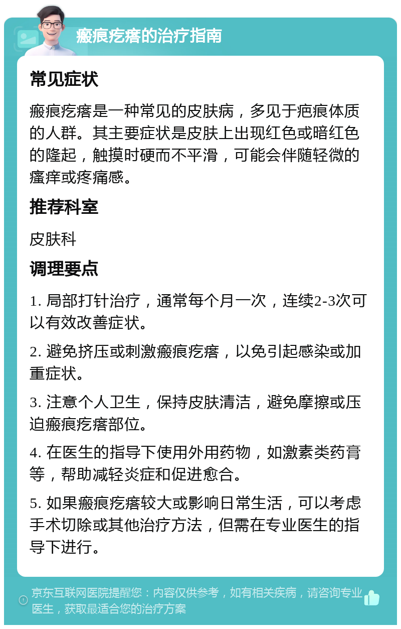 瘢痕疙瘩的治疗指南 常见症状 瘢痕疙瘩是一种常见的皮肤病，多见于疤痕体质的人群。其主要症状是皮肤上出现红色或暗红色的隆起，触摸时硬而不平滑，可能会伴随轻微的瘙痒或疼痛感。 推荐科室 皮肤科 调理要点 1. 局部打针治疗，通常每个月一次，连续2-3次可以有效改善症状。 2. 避免挤压或刺激瘢痕疙瘩，以免引起感染或加重症状。 3. 注意个人卫生，保持皮肤清洁，避免摩擦或压迫瘢痕疙瘩部位。 4. 在医生的指导下使用外用药物，如激素类药膏等，帮助减轻炎症和促进愈合。 5. 如果瘢痕疙瘩较大或影响日常生活，可以考虑手术切除或其他治疗方法，但需在专业医生的指导下进行。