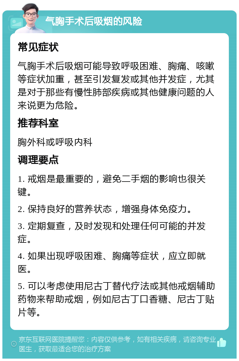 气胸手术后吸烟的风险 常见症状 气胸手术后吸烟可能导致呼吸困难、胸痛、咳嗽等症状加重，甚至引发复发或其他并发症，尤其是对于那些有慢性肺部疾病或其他健康问题的人来说更为危险。 推荐科室 胸外科或呼吸内科 调理要点 1. 戒烟是最重要的，避免二手烟的影响也很关键。 2. 保持良好的营养状态，增强身体免疫力。 3. 定期复查，及时发现和处理任何可能的并发症。 4. 如果出现呼吸困难、胸痛等症状，应立即就医。 5. 可以考虑使用尼古丁替代疗法或其他戒烟辅助药物来帮助戒烟，例如尼古丁口香糖、尼古丁贴片等。