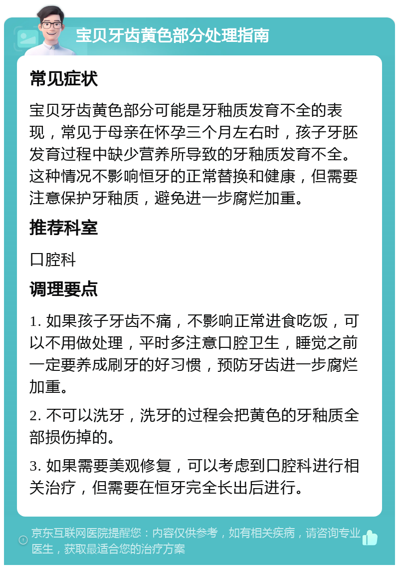 宝贝牙齿黄色部分处理指南 常见症状 宝贝牙齿黄色部分可能是牙釉质发育不全的表现，常见于母亲在怀孕三个月左右时，孩子牙胚发育过程中缺少营养所导致的牙釉质发育不全。这种情况不影响恒牙的正常替换和健康，但需要注意保护牙釉质，避免进一步腐烂加重。 推荐科室 口腔科 调理要点 1. 如果孩子牙齿不痛，不影响正常进食吃饭，可以不用做处理，平时多注意口腔卫生，睡觉之前一定要养成刷牙的好习惯，预防牙齿进一步腐烂加重。 2. 不可以洗牙，洗牙的过程会把黄色的牙釉质全部损伤掉的。 3. 如果需要美观修复，可以考虑到口腔科进行相关治疗，但需要在恒牙完全长出后进行。