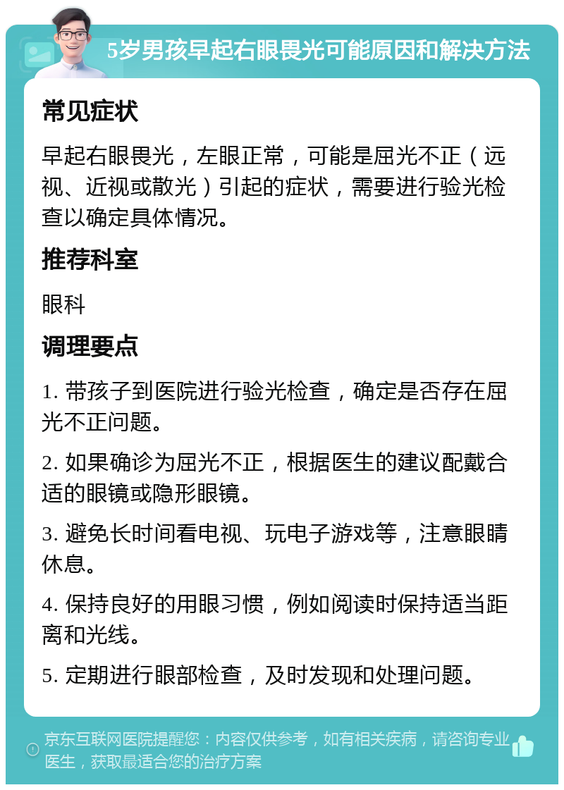 5岁男孩早起右眼畏光可能原因和解决方法 常见症状 早起右眼畏光，左眼正常，可能是屈光不正（远视、近视或散光）引起的症状，需要进行验光检查以确定具体情况。 推荐科室 眼科 调理要点 1. 带孩子到医院进行验光检查，确定是否存在屈光不正问题。 2. 如果确诊为屈光不正，根据医生的建议配戴合适的眼镜或隐形眼镜。 3. 避免长时间看电视、玩电子游戏等，注意眼睛休息。 4. 保持良好的用眼习惯，例如阅读时保持适当距离和光线。 5. 定期进行眼部检查，及时发现和处理问题。