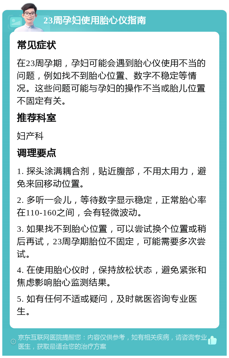 23周孕妇使用胎心仪指南 常见症状 在23周孕期，孕妇可能会遇到胎心仪使用不当的问题，例如找不到胎心位置、数字不稳定等情况。这些问题可能与孕妇的操作不当或胎儿位置不固定有关。 推荐科室 妇产科 调理要点 1. 探头涂满耦合剂，贴近腹部，不用太用力，避免来回移动位置。 2. 多听一会儿，等待数字显示稳定，正常胎心率在110-160之间，会有轻微波动。 3. 如果找不到胎心位置，可以尝试换个位置或稍后再试，23周孕期胎位不固定，可能需要多次尝试。 4. 在使用胎心仪时，保持放松状态，避免紧张和焦虑影响胎心监测结果。 5. 如有任何不适或疑问，及时就医咨询专业医生。