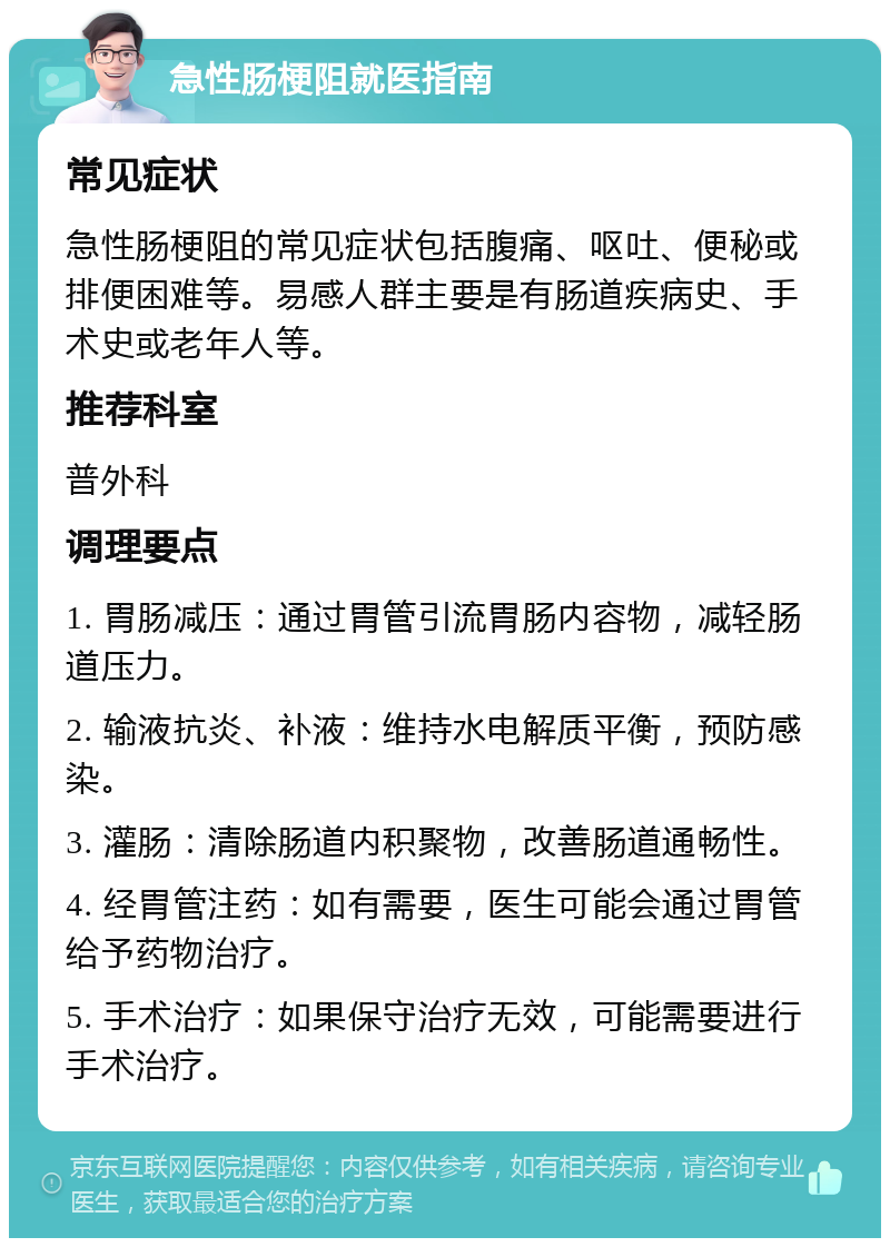 急性肠梗阻就医指南 常见症状 急性肠梗阻的常见症状包括腹痛、呕吐、便秘或排便困难等。易感人群主要是有肠道疾病史、手术史或老年人等。 推荐科室 普外科 调理要点 1. 胃肠减压：通过胃管引流胃肠内容物，减轻肠道压力。 2. 输液抗炎、补液：维持水电解质平衡，预防感染。 3. 灌肠：清除肠道内积聚物，改善肠道通畅性。 4. 经胃管注药：如有需要，医生可能会通过胃管给予药物治疗。 5. 手术治疗：如果保守治疗无效，可能需要进行手术治疗。