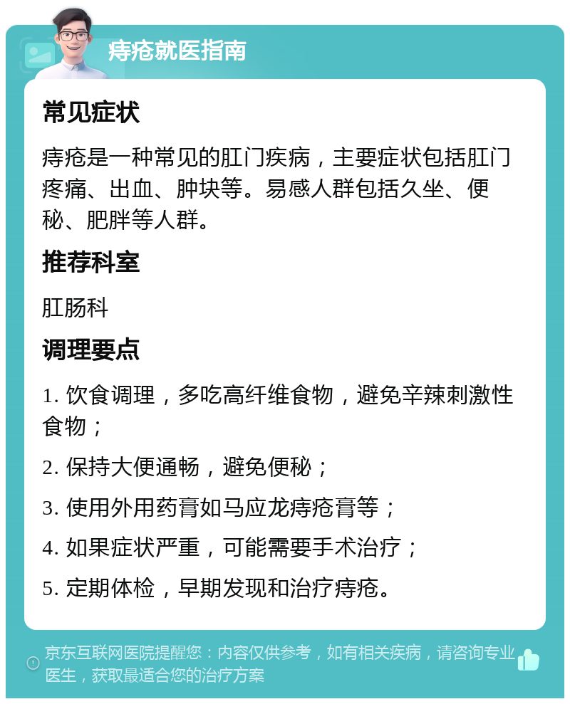 痔疮就医指南 常见症状 痔疮是一种常见的肛门疾病，主要症状包括肛门疼痛、出血、肿块等。易感人群包括久坐、便秘、肥胖等人群。 推荐科室 肛肠科 调理要点 1. 饮食调理，多吃高纤维食物，避免辛辣刺激性食物； 2. 保持大便通畅，避免便秘； 3. 使用外用药膏如马应龙痔疮膏等； 4. 如果症状严重，可能需要手术治疗； 5. 定期体检，早期发现和治疗痔疮。