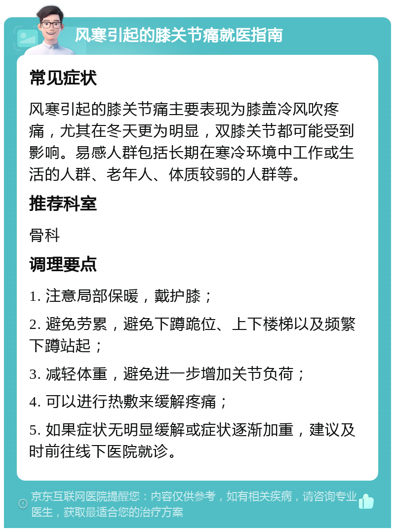 风寒引起的膝关节痛就医指南 常见症状 风寒引起的膝关节痛主要表现为膝盖冷风吹疼痛，尤其在冬天更为明显，双膝关节都可能受到影响。易感人群包括长期在寒冷环境中工作或生活的人群、老年人、体质较弱的人群等。 推荐科室 骨科 调理要点 1. 注意局部保暖，戴护膝； 2. 避免劳累，避免下蹲跪位、上下楼梯以及频繁下蹲站起； 3. 减轻体重，避免进一步增加关节负荷； 4. 可以进行热敷来缓解疼痛； 5. 如果症状无明显缓解或症状逐渐加重，建议及时前往线下医院就诊。