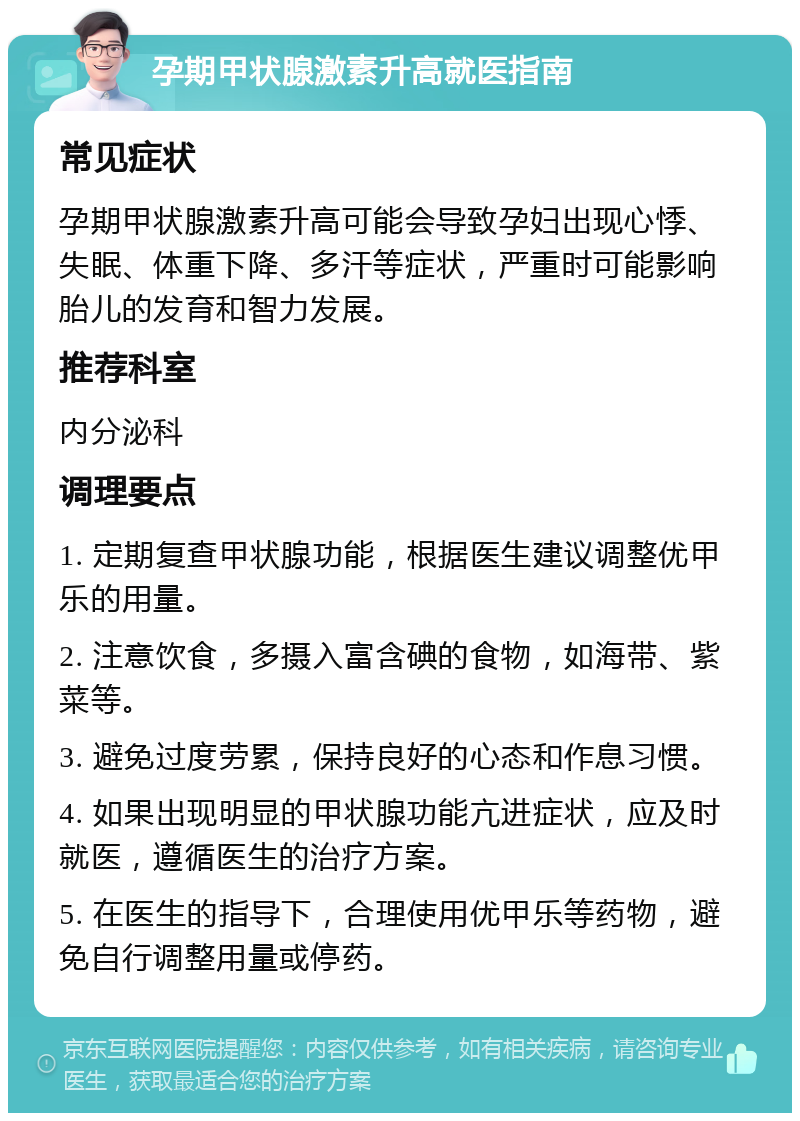 孕期甲状腺激素升高就医指南 常见症状 孕期甲状腺激素升高可能会导致孕妇出现心悸、失眠、体重下降、多汗等症状，严重时可能影响胎儿的发育和智力发展。 推荐科室 内分泌科 调理要点 1. 定期复查甲状腺功能，根据医生建议调整优甲乐的用量。 2. 注意饮食，多摄入富含碘的食物，如海带、紫菜等。 3. 避免过度劳累，保持良好的心态和作息习惯。 4. 如果出现明显的甲状腺功能亢进症状，应及时就医，遵循医生的治疗方案。 5. 在医生的指导下，合理使用优甲乐等药物，避免自行调整用量或停药。