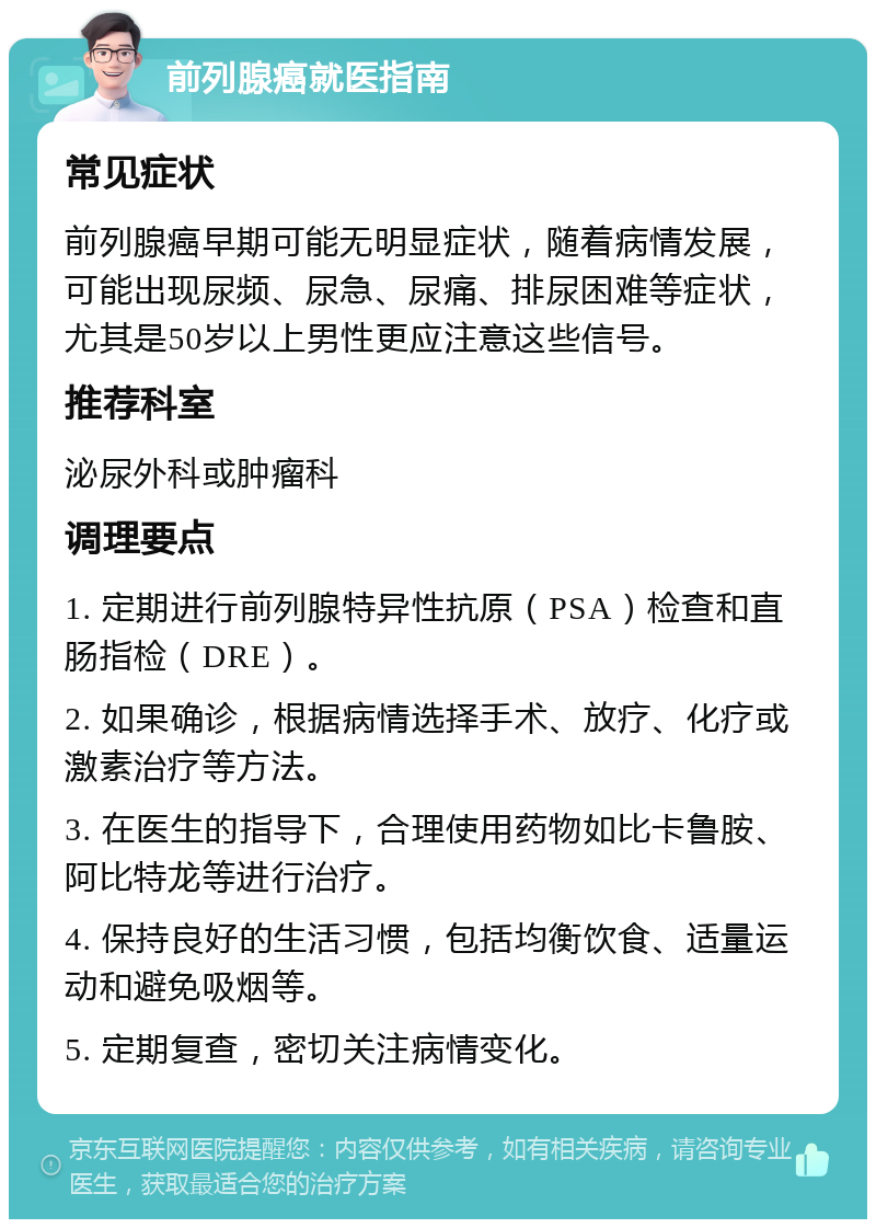 前列腺癌就医指南 常见症状 前列腺癌早期可能无明显症状，随着病情发展，可能出现尿频、尿急、尿痛、排尿困难等症状，尤其是50岁以上男性更应注意这些信号。 推荐科室 泌尿外科或肿瘤科 调理要点 1. 定期进行前列腺特异性抗原（PSA）检查和直肠指检（DRE）。 2. 如果确诊，根据病情选择手术、放疗、化疗或激素治疗等方法。 3. 在医生的指导下，合理使用药物如比卡鲁胺、阿比特龙等进行治疗。 4. 保持良好的生活习惯，包括均衡饮食、适量运动和避免吸烟等。 5. 定期复查，密切关注病情变化。