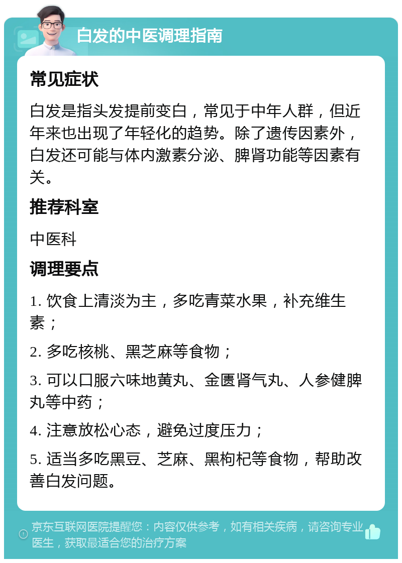 白发的中医调理指南 常见症状 白发是指头发提前变白，常见于中年人群，但近年来也出现了年轻化的趋势。除了遗传因素外，白发还可能与体内激素分泌、脾肾功能等因素有关。 推荐科室 中医科 调理要点 1. 饮食上清淡为主，多吃青菜水果，补充维生素； 2. 多吃核桃、黑芝麻等食物； 3. 可以口服六味地黄丸、金匮肾气丸、人参健脾丸等中药； 4. 注意放松心态，避免过度压力； 5. 适当多吃黑豆、芝麻、黑枸杞等食物，帮助改善白发问题。