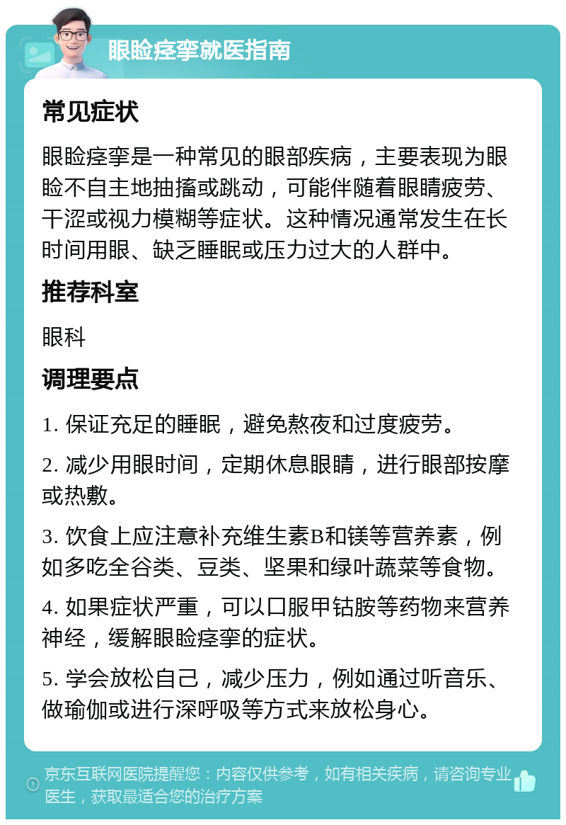 眼睑痉挛就医指南 常见症状 眼睑痉挛是一种常见的眼部疾病，主要表现为眼睑不自主地抽搐或跳动，可能伴随着眼睛疲劳、干涩或视力模糊等症状。这种情况通常发生在长时间用眼、缺乏睡眠或压力过大的人群中。 推荐科室 眼科 调理要点 1. 保证充足的睡眠，避免熬夜和过度疲劳。 2. 减少用眼时间，定期休息眼睛，进行眼部按摩或热敷。 3. 饮食上应注意补充维生素B和镁等营养素，例如多吃全谷类、豆类、坚果和绿叶蔬菜等食物。 4. 如果症状严重，可以口服甲钴胺等药物来营养神经，缓解眼睑痉挛的症状。 5. 学会放松自己，减少压力，例如通过听音乐、做瑜伽或进行深呼吸等方式来放松身心。