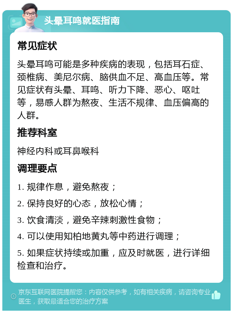 头晕耳鸣就医指南 常见症状 头晕耳鸣可能是多种疾病的表现，包括耳石症、颈椎病、美尼尔病、脑供血不足、高血压等。常见症状有头晕、耳鸣、听力下降、恶心、呕吐等，易感人群为熬夜、生活不规律、血压偏高的人群。 推荐科室 神经内科或耳鼻喉科 调理要点 1. 规律作息，避免熬夜； 2. 保持良好的心态，放松心情； 3. 饮食清淡，避免辛辣刺激性食物； 4. 可以使用知柏地黄丸等中药进行调理； 5. 如果症状持续或加重，应及时就医，进行详细检查和治疗。